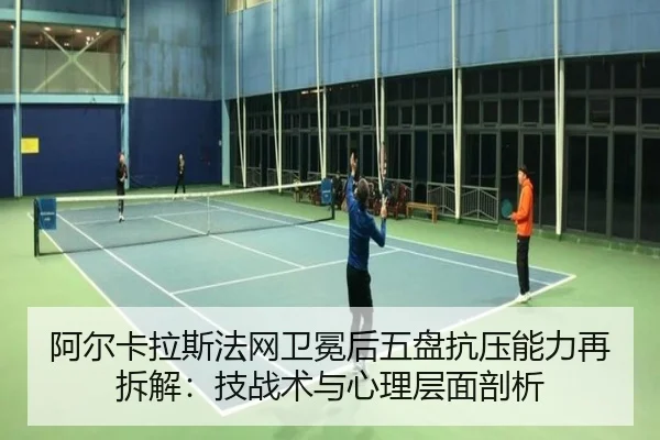 阿尔卡拉斯法网卫冕后五盘抗压能力再拆解：技战术与心理层面剖析